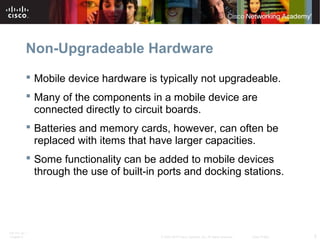 Non-Upgradeable Hardware 
 Mobile device hardware is typically not upgradeable. 
 Many of the components in a mobile device are 
connected directly to circuit boards. 
 Batteries and memory cards, however, can often be 
replaced with items that have larger capacities. 
 Some functionality can be added to mobile devices 
through the use of built-in ports and docking stations. 
ITE PC v4.1 
Chapter 6 © 2007-2010 Cisco Systems, Inc. All rights reserved. Cisco Public 5 
 