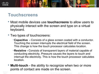 Touchscreens 
 Most mobile devices use touchscreens to allow users to 
physically interact with the screen and type on a virtual 
keyboard. 
 Two types of touchscreens: 
•Capacitive - Consists of a glass screen coated with a conductor. 
Touching the screen interrupts the electrical field of the screen. 
This change is how the touch processor calculates location. 
•Resistive - Consists of transparent layers of material capable of 
conducting electricity. Pressure causes the layers to touch and 
interrupt the electricity. This is how the touch processor calculates 
location. 
 Multi-touch - the ability to recognize when two or more 
points of contact are made on the screen. 
ITE PC v4.1 
Chapter 6 © 2007-2010 Cisco Systems, Inc. All rights reserved. Cisco Public 6 
 