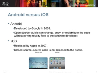 Android versus iOS 
 Android 
•Developed by Google in 2008. 
•Open source- public can change, copy, or redistribute the code 
without paying royalty fees to the software developer. 
 iOS 
•Released by Apple in 2007. 
•Closed source -source code is not released to the public. 
ITE PC v4.1 
Chapter 6 © 2007-2010 Cisco Systems, Inc. All rights reserved. Cisco Public 8 
 