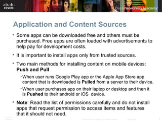 Application and Content Sources 
 Some apps can be downloaded free and others must be 
purchased. Free apps are often loaded with advertisements to 
help pay for development costs. 
 It is important to install apps only from trusted sources. 
 Two main methods for installing content on mobile devices: 
Push and Pull 
•When user runs Google Play app or the Apple App Store app 
content that is downloaded is Pulled from a server to their device. 
•When user purchases app on their laptop or desktop and then it 
is Pushed to their android or iOS device. 
 Note: Read the list of permissions carefully and do not install 
apps that request permission to access items and features 
that it should not need. 
ITE PC v4.1 
Chapter 6 © 2007-2010 Cisco Systems, Inc. All rights reserved. Cisco Public 9 
 