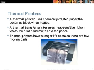 Thermal Printers 
 A thermal printer uses chemically-treated paper that 
becomes black when heated. 
 A thermal transfer printer uses heat-sensitive ribbon, 
which the print head melts onto the paper. 
 Thermal printers have a longer life because there are few 
moving parts. 
Presentation_ID © 2008 Cisco Systems, Inc. All rights reserved. Cisco Confidential 10 
 