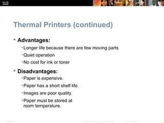 Thermal Printers (continued) 
 Advantages: 
•Longer life because there are few moving parts 
•Quiet operation 
•No cost for ink or toner 
 Disadvantages: 
•Paper is expensive. 
•Paper has a short shelf life. 
•Images are poor quality. 
•Paper must be stored at 
room temperature. 
Presentation_ID © 2008 Cisco Systems, Inc. All rights reserved. Cisco Confidential 11 
 