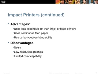 Impact Printers (continued) 
 Advantages: 
•Uses less expensive ink than inkjet or laser printers 
•Uses continuous feed paper 
•Has carbon-copy printing ability 
 Disadvantages: 
•Noisy 
•Low-resolution graphics 
•Limited color capability 
Presentation_ID © 2008 Cisco Systems, Inc. All rights reserved. Cisco Confidential 13 
 