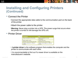 Installing and Configuring Printers 
(Continued) 
 Connect the Printer 
• Connect the appropriate data cable to the communication port on the back 
of the printer. 
• Attach the power cable to the printer. 
•Warning: Never plug a printer into a UPS. The power surge that occurs when 
the printer is turned on will damage the UPS unit. 
 Printer Driver 
• A printer driver is the software program that enables the computer and the 
printer to communicate with each other. 
• It is recommendable to find out if a newer driver is available on the 
manufacturer’s website. 
Presentation_ID © 2008 Cisco Systems, Inc. All rights reserved. Cisco Confidential 15 
 