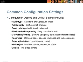 Common Configuration Settings 
 Configuration Options and Default Settings include: 
• Paper type - Standard, draft, gloss, or photo 
• Print quality - Draft, normal, or photo 
• Color printing - Multiple colors is used 
• Black-and-white printing - Only black ink is used 
•Grayscale printing – printing using only black ink in different shades 
• Paper size - Standard paper sizes or envelopes and business cards 
• Paper orientation - Landscape or portrait 
• Print layout - Normal, banner, booklet, or poster 
•Duplex - Two-sided printing 
Presentation_ID © 2008 Cisco Systems, Inc. All rights reserved. Cisco Confidential 17 
 