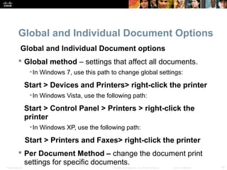 Global and Individual Document Options 
Global and Individual Document options 
 Global method – settings that affect all documents. 
•In Windows 7, use this path to change global settings: 
Start > Devices and Printers> right-click the printer 
•In Windows Vista, use the following path: 
Start > Control Panel > Printers > right-click the 
printer 
•In Windows XP, use the following path: 
Start > Printers and Faxes> right-click the printer 
 Per Document Method – change the document print 
settings for specific documents. 
Presentation_ID © 2008 Cisco Systems, Inc. All rights reserved. Cisco Confidential 18 
 
