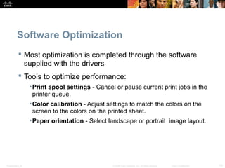 Software Optimization 
 Most optimization is completed through the software 
supplied with the drivers 
 Tools to optimize performance: 
•Print spool settings - Cancel or pause current print jobs in the 
printer queue. 
•Color calibration - Adjust settings to match the colors on the 
screen to the colors on the printed sheet. 
•Paper orientation - Select landscape or portrait image layout. 
Presentation_ID © 2008 Cisco Systems, Inc. All rights reserved. Cisco Confidential 19 
 