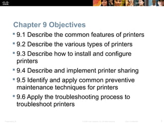 Chapter 9 Objectives 
 9.1 Describe the common features of printers 
 9.2 Describe the various types of printers 
 9.3 Describe how to install and configure 
printers 
 9.4 Describe and implement printer sharing 
 9.5 Identify and apply common preventive 
maintenance techniques for printers 
 9.6 Apply the troubleshooting process to 
troubleshoot printers 
Presentation_ID © 2008 Cisco Systems, Inc. All rights reserved. Cisco Confidential 2 
 