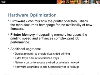 Hardware Optimization 
 Firmware - controls how the printer operates. Check 
the manufacturer’s homepage for the availability of new 
firmware. 
 Printer Memory – upgrading memory increases the 
printing speed and enhances complex print job 
performance. 
 Additional upgrades: 
• Duplex printing to enable dual-sided printing 
• Extra trays and/ or specialized trays 
• Network cards to access a wired or wireless network 
• Firmware upgrades to add functionality or to fix bugs 
Presentation_ID © 2008 Cisco Systems, Inc. All rights reserved. Cisco Confidential 20 
 