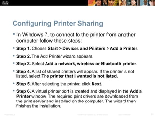 Configuring Printer Sharing 
 In Windows 7, to connect to the printer from another 
computer follow these steps: 
 Step 1. Choose Start > Devices and Printers > Add a Printer. 
 Step 2. The Add Printer wizard appears. 
 Step 3. Select Add a network, wireless or Bluetooth printer. 
 Step 4. A list of shared printers will appear. If the printer is not 
listed, select The printer that I wanted is not listed. 
 Step 5. After selecting the printer, click Next. 
 Step 6. A virtual printer port is created and displayed in the Add a 
Printer window. The required print drivers are downloaded from 
the print server and installed on the computer. The wizard then 
finishes the installation. 
Presentation_ID © 2008 Cisco Systems, Inc. All rights reserved. Cisco Confidential 21 
 