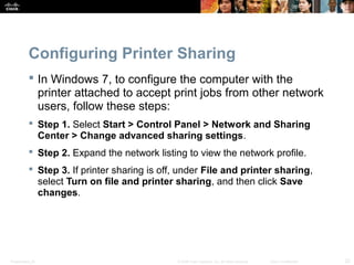 Configuring Printer Sharing 
 In Windows 7, to configure the computer with the 
printer attached to accept print jobs from other network 
users, follow these steps: 
 Step 1. Select Start > Control Panel > Network and Sharing 
Center > Change advanced sharing settings. 
 Step 2. Expand the network listing to view the network profile. 
 Step 3. If printer sharing is off, under File and printer sharing, 
select Turn on file and printer sharing, and then click Save 
changes. 
Presentation_ID © 2008 Cisco Systems, Inc. All rights reserved. Cisco Confidential 22 
 