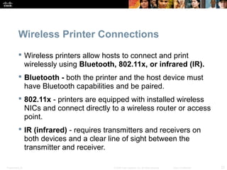 Wireless Printer Connections 
 Wireless printers allow hosts to connect and print 
wirelessly using Bluetooth, 802.11x, or infrared (IR). 
 Bluetooth - both the printer and the host device must 
have Bluetooth capabilities and be paired. 
 802.11x - printers are equipped with installed wireless 
NICs and connect directly to a wireless router or access 
point. 
 IR (infrared) - requires transmitters and receivers on 
both devices and a clear line of sight between the 
transmitter and receiver. 
Presentation_ID © 2008 Cisco Systems, Inc. All rights reserved. Cisco Confidential 23 
 