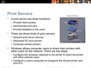 Print Servers 
 A print server has three functions: 
1.Provide client access 
2.Administrate print jobs 
3.Provide feedback to the users 
 There are three kinds of print servers: 
1.Network print server devices 
2.Dedicated PC print servers 
3.Computer-shared printers 
 Windows allows computer users to share their printers with 
other users on the network. There are two steps: 
1.Configure the computer attached to the printer to share the printer 
with other network users. 
2.Configure a user's computers to recognize the shared printer and 
print to it. 
Presentation_ID © 2008 Cisco Systems, Inc. All rights reserved. Cisco Confidential 24 
 