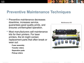 Preventive Maintenance Techniques 
 Preventive maintenance decreases 
downtime, increases service, 
guarantees good quality prints, and 
ensures uninterrupted operation. 
 Most manufacturers sell maintenance 
kits for their printers. For laser 
printers, the kit might contain 
replacement parts that often break or 
wear out: 
• Fuser assembly 
• Transfer rollers 
• Separation pads 
• Pickup rollers 
Presentation_ID © 2008 Cisco Systems, Inc. All rights reserved. Cisco Confidential 25 
 