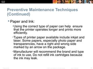 Preventive Maintenance Techniques 
(Continued) 
 Paper and Ink: 
•Using the correct type of paper can help ensure 
that the printer operates longer and prints more 
efficiently. 
•Types of printer paper available include inkjet and 
laser. Some papers, especially photo paper and 
transparencies, have a right and wrong side 
marked by an arrow on the package. 
•Manufacturer will recommend the brand and type 
of ink to use. Do not refill ink cartridges because 
the ink may leak. 
Presentation_ID © 2008 Cisco Systems, Inc. All rights reserved. Cisco Confidential 26 
 