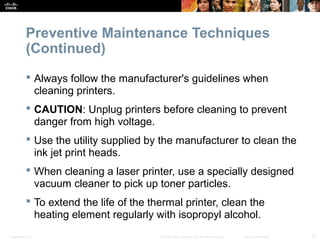 Preventive Maintenance Techniques 
(Continued) 
 Always follow the manufacturer's guidelines when 
cleaning printers. 
 CAUTION: Unplug printers before cleaning to prevent 
danger from high voltage. 
 Use the utility supplied by the manufacturer to clean the 
ink jet print heads. 
 When cleaning a laser printer, use a specially designed 
vacuum cleaner to pick up toner particles. 
 To extend the life of the thermal printer, clean the 
heating element regularly with isopropyl alcohol. 
Presentation_ID © 2008 Cisco Systems, Inc. All rights reserved. Cisco Confidential 27 
 