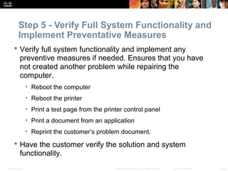 Step 5 - Verify Full System Functionality and 
Implement Preventative Measures 
 Verify full system functionality and implement any 
preventive measures if needed. Ensures that you have 
not created another problem while repairing the 
computer. 
• Reboot the computer 
• Reboot the printer 
• Print a test page from the printer control panel 
• Print a document from an application 
• Reprint the customer’s problem document. 
 Have the customer verify the solution and system 
functionality. 
Presentation_ID © 2008 Cisco Systems, Inc. All rights reserved. Cisco Confidential 33 
 