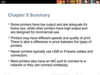 Chapter 9 Summary 
 Some printers have low output and are adequate for 
home use, while other printers have high output and 
are designed for commercial use. 
 Printers may have different speeds and quality of print. 
There is also a difference in price between the types of 
printers. 
 Newer printers typically use USB or Firewire cables and 
connectors. 
 Most printers also have an NIC port to connect to a 
network or they can connect wirelessly. 
Presentation_ID © 2008 Cisco Systems, Inc. All rights reserved. Cisco Confidential 36 
 