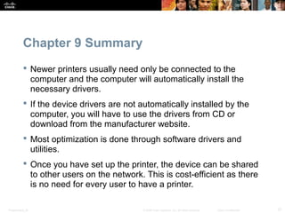 Chapter 9 Summary 
 Newer printers usually need only be connected to the 
computer and the computer will automatically install the 
necessary drivers. 
 If the device drivers are not automatically installed by the 
computer, you will have to use the drivers from CD or 
download from the manufacturer website. 
 Most optimization is done through software drivers and 
utilities. 
 Once you have set up the printer, the device can be shared 
to other users on the network. This is cost-efficient as there 
is no need for every user to have a printer. 
Presentation_ID © 2008 Cisco Systems, Inc. All rights reserved. Cisco Confidential 37 
 