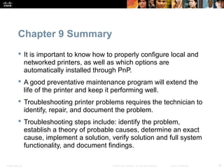 Chapter 9 Summary 
 It is important to know how to properly configure local and 
networked printers, as well as which options are 
automatically installed through PnP. 
 A good preventative maintenance program will extend the 
life of the printer and keep it performing well. 
 Troubleshooting printer problems requires the technician to 
identify, repair, and document the problem. 
 Troubleshooting steps include: identify the problem, 
establish a theory of probable causes, determine an exact 
cause, implement a solution, verify solution and full system 
functionality, and document findings. 
Presentation_ID © 2008 Cisco Systems, Inc. All rights reserved. Cisco Confidential 38 
 