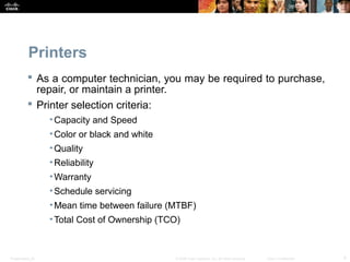 Printers 
 As a computer technician, you may be required to purchase, 
repair, or maintain a printer. 
 Printer selection criteria: 
•Capacity and Speed 
•Color or black and white 
•Quality 
•Reliability 
•Warranty 
•Schedule servicing 
•Mean time between failure (MTBF) 
•Total Cost of Ownership (TCO) 
Presentation_ID © 2008 Cisco Systems, Inc. All rights reserved. Cisco Confidential 4 
 