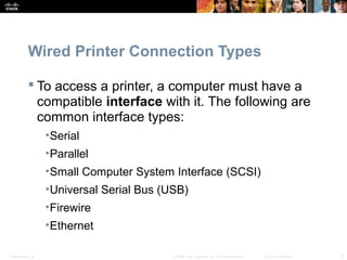 Wired Printer Connection Types 
 To access a printer, a computer must have a 
compatible interface with it. The following are 
common interface types: 
•Serial 
•Parallel 
•Small Computer System Interface (SCSI) 
•Universal Serial Bus (USB) 
•Firewire 
•Ethernet 
Presentation_ID © 2008 Cisco Systems, Inc. All rights reserved. Cisco Confidential 5 
 