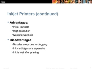 Inkjet Printers (continued) 
 Advantages: 
•Initial low cost 
•High resolution 
•Quick to warm up 
 Disadvantages: 
•Nozzles are prone to clogging 
•Ink cartridges are expensive 
•Ink is wet after printing 
Presentation_ID © 2008 Cisco Systems, Inc. All rights reserved. Cisco Confidential 7 
 
