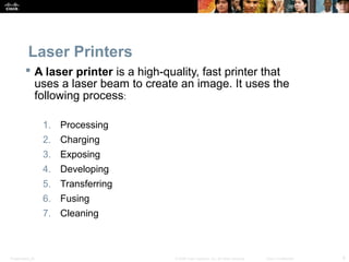 Laser Printers 
 A laser printer is a high-quality, fast printer that 
uses a laser beam to create an image. It uses the 
following process: 
1. Processing 
2. Charging 
3. Exposing 
4. Developing 
5. Transferring 
6. Fusing 
7. Cleaning 
Presentation_ID © 2008 Cisco Systems, Inc. All rights reserved. Cisco Confidential 8 
 
