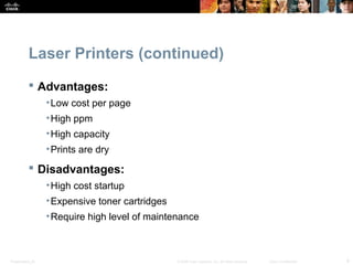 Laser Printers (continued) 
 Advantages: 
•Low cost per page 
•High ppm 
•High capacity 
•Prints are dry 
 Disadvantages: 
•High cost startup 
•Expensive toner cartridges 
•Require high level of maintenance 
Presentation_ID © 2008 Cisco Systems, Inc. All rights reserved. Cisco Confidential 9 
 