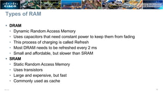Types of RAM
13
ITE v7.0
 DRAM
• Dynamic Random Access Memory
• Uses capacitors that need constant power to keep them from fading
• This process of charging is called Refresh
• Most DRAM needs to be refreshed every 2 ms
• Small and affordable, but slower than SRAM
 SRAM
• Static Random Access Memory
• Uses transistors
• Large and expensive, but fast
• Commonly used as cache
 