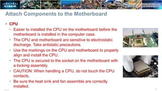 Attach Components to the Motherboard
 CPU
• Easier to installed the CPU on the motherboard before the
motherboard is installed in the computer case.
• The CPU and motherboard are sensitive to electrostatic
discharge. Take antistatic precautions.
• Use the markings on the CPU and motherboard to properly
align and install the CPU.
• The CPU is secured to the socket on the motherboard with
a locking assembly.
• CAUTION: When handling a CPU, do not touch the CPU
contacts.
• Be sure the heat sink and fan assemble are correctly
installed.
17
ITE v7.0
 