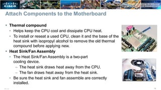 Attach Components to the Motherboard
 Thermal compound
• Helps keep the CPU cool and dissipate CPU heat.
• To install or reseat a used CPU, clean it and the base of the
heat sink with isopropyl alcohol to remove the old thermal
compound before applying new.
 Heat Sink/Fan Assembly
• The Heat Sink/Fan Assembly is a two-part
cooling device.
– The heat sink draws heat away from the CPU.
– The fan draws heat away from the heat sink.
• Be sure the heat sink and fan assemble are correctly
installed.
18
ITE v7.0
 