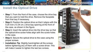 Install the Optical Drive
 Step 1. From the front of the case, choose the drive bay
that you want to hold the drive. Remove the faceplate
from that bay if necessary.
 Step 2: Position the optical drive so that it aligns with the
5.25 inch (13.34 cm.) drive bay opening at the front of
the case, as shown in the figure.
 Step 3. Insert the optical drive into the drive bay so that
the optical drive screw holes align with the screw holes
in the case.
 Step 4. Secure the optical drive to the case using the
proper screws.
 Installation Tip: Slightly hand-tighten all the screws
before tightening any of them with a screw driver. This
will make it easier to tighten the last two screws.
24
ITE v7.0
 