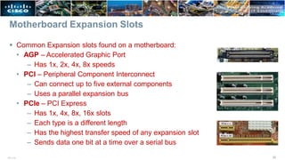 Motherboard Expansion Slots
 Common Expansion slots found on a motherboard:
• AGP – Accelerated Graphic Port
– Has 1x, 2x, 4x, 8x speeds
• PCI – Peripheral Component Interconnect
– Can connect up to five external components
– Uses a parallel expansion bus
• PCIe – PCI Express
– Has 1x, 4x, 8x, 16x slots
– Each type is a different length
– Has the highest transfer speed of any expansion slot
– Sends data one bit at a time over a serial bus
25
ITE v7.0
 