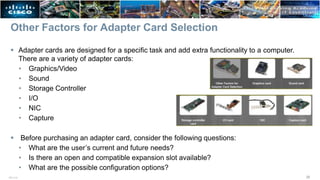 Other Factors for Adapter Card Selection
 Adapter cards are designed for a specific task and add extra functionality to a computer.
There are a variety of adapter cards:
• Graphics/Video
• Sound
• Storage Controller
• I/O
• NIC
• Capture
 Before purchasing an adapter card, consider the following questions:
• What are the user’s current and future needs?
• Is there an open and compatible expansion slot available?
• What are the possible configuration options?
26
ITE v7.0
 