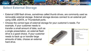 Select External Storage
 External USB flash drives, sometimes called thumb drives, are commonly used as
removable external storage. External storage devices connect to an external port
using USB, eSATA, or Thunderbolt ports.
 Choose the correct type of external storage for your customer’s needs. For
example, if your customer needs to
transfer a small amount of data, such as
a single presentation, an external flash
drive is a good choice. If your customer
needs to back up or transfer large
amounts of data, choose an external
hard drive.
29
ITE v7.0
 