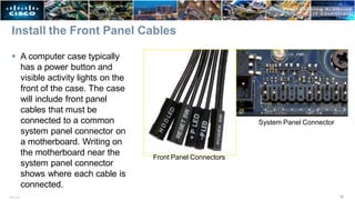 Install the Front Panel Cables
 A computer case typically
has a power button and
visible activity lights on the
front of the case. The case
will include front panel
cables that must be
connected to a common
system panel connector on
a motherboard. Writing on
the motherboard near the
system panel connector
shows where each cable is
connected.
Front Panel Connectors
System Panel Connector
30
ITE v7.0
 