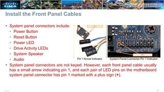 Install the Front Panel Cables
 System panel connectors include:
• Power Button
• Reset Button
• Power LED
• Drive Activity LEDs
• System Speaker
• Audio
 System panel connectors are not keyed. However, each front panel cable usually
has a small arrow indicating pin 1, and each pair of LED pins on the motherboard
system panel connector has pin 1 marked with a plus sign (+).
Pin 1 Arrow Indicator System Panel Connector Pin 1 Indicator
31
ITE v7.0
 