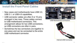 Install the Front Panel Cables
 New cases and motherboards have USB 3.0,
USB 3.1, or USB 4.0 capabilities.
 USB connector cables are often 9 or 10 pins
arranged in two rows. These cables connect
to USB motherboard connectors. This
arrangement allows for two USB connections,
so USB connectors are often in pairs.
 Sometimes the two connectors are together in
one piece and can be connected to the entire
USB motherboard connector.
USB Motherboard Connectors
Internal USB Connector
32
ITE v7.0
 