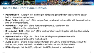 Install the Front Panel Cables
33
ITE v7.0
 Power Button – Align pin 1 of the two-pin front panel power button cable with the power
button pins on the motherboard.
 Reset Button – Align pin 1 of the two-pin front panel reset button cable with the reset button
pins on the motherboard.
 Power LED – Align pin 1 of the front panel power LED cable with the
power LED pins on the motherboard.
 Drive Activity LED – Align pin 1 of the front panel drive activity cable with the drive activity
pins on the motherboard.
 System Speaker – Align pin 1 of the front panel system speaker cable with
the system speaker pins on the motherboard.
 Audio Cables – Due to the specialized function and variety of the hardware, consult the
motherboard, case, and audio panel documentation for specific instructions.
 USB – Align pin 1 of the USB cable with the USB pins on the motherboard.
 