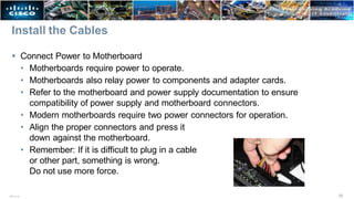 Install the Cables
 Connect Power to Motherboard
• Motherboards require power to operate.
• Motherboards also relay power to components and adapter cards.
• Refer to the motherboard and power supply documentation to ensure
compatibility of power supply and motherboard connectors.
• Modern motherboards require two power connectors for operation.
• Align the proper connectors and press it
down against the motherboard.
• Remember: If it is difficult to plug in a cable
or other part, something is wrong.
Do not use more force.
35
ITE v7.0
 