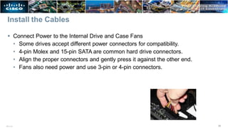 Install the Cables
 Connect Power to the Internal Drive and Case Fans
• Some drives accept different power connectors for compatibility.
• 4-pin Molex and 15-pin SATA are common hard drive connectors.
• Align the proper connectors and gently press it against the other end.
• Fans also need power and use 3-pin or 4-pin connectors.
36
ITE v7.0
 