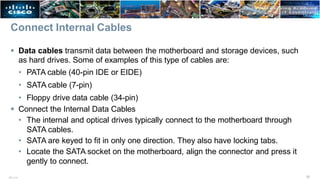 Connect Internal Cables
37
ITE v7.0
 Data cables transmit data between the motherboard and storage devices, such
as hard drives. Some of examples of this type of cables are:
• PATA cable (40-pin IDE or EIDE)
• SATA cable (7-pin)
• Floppy drive data cable (34-pin)
 Connect the Internal Data Cables
• The internal and optical drives typically connect to the motherboard through
SATA cables.
• SATA are keyed to fit in only one direction. They also have locking tabs.
• Locate the SATA socket on the motherboard, align the connector and press it
gently to connect.
 
