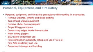 Personal, Equipment, and Fire Safety
4
ITE v7.0
 Personal, equipment, and fire safety precautions while working in a computer:
• Remove watches, jewelry, and loose clothing
• Turn off and unplug equipment
• Remove clutter from workspace
• Proper lifting procedures
• Cover sharp edges inside the computer
• Wear safety goggles
• ESD safety and proper use
• Fire extinguisher availability, rating, and use (P-A-S-S)
• First Aide availability and use
• Component storage and handling
 