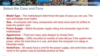Select the Case and Fans
vents in the system case to facilitate positive air flow.
5
ITE v7.0
• Model Type – The motherboard determines the type of case you can use. The
size and shape must match.
• Size – A computer with many components will need more room for airflow to
keep the system cool.
• Power Supply – Match the power supply rating and connection type to the
motherboard.
• Appearance – There are many case designs to choose from.
• Status Display – LEDs mounted on outside of case tell you if the system has
power, when the hard drive is in use, and when the computer is in sleep or
hibernate mode.
• Vents/Fans – All cases have a vent for the power supply, and some have extra
 