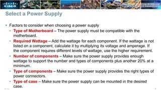 ITE v7.0 6
Select a Power Supply
 Factors to consider when choosing a power supply
• Type of Motherboard – The power supply must be compatible with the
motherboard.
• Required Wattage – Add the wattage for each component. If the wattage is not
listed on a component, calculate it by multiplying its voltage and amperage. If
the component requires different levels of wattage, use the higher requirement.
• Number of components – Make sure the power supply provides enough
wattage to support the number and types of components plus another 20% at a
minimum.
• Type of components – Make sure the power supply provides the right types of
power connectors.
• Type of case – Make sure the power supply can be mounted in the desired
case.
 