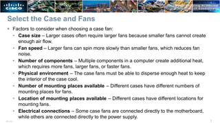 Select the Case and Fans
7
ITE v7.0
 Factors to consider when choosing a case fan:
• Case size – Larger cases often require larger fans because smaller fans cannot create
enough air flow.
• Fan speed – Larger fans can spin more slowly than smaller fans, which reduces fan
noise.
• Number of components – Multiple components in a computer create additional heat,
which requires more fans, larger fans, or faster fans.
• Physical environment – The case fans must be able to disperse enough heat to keep
the interior of the case cool.
• Number of mounting places available – Different cases have different numbers of
mounting places for fans.
• Location of mounting places available – Different cases have different locations for
mounting fans.
• Electrical connections – Some case fans are connected directly to the motherboard,
while others are connected directly to the power supply.
 