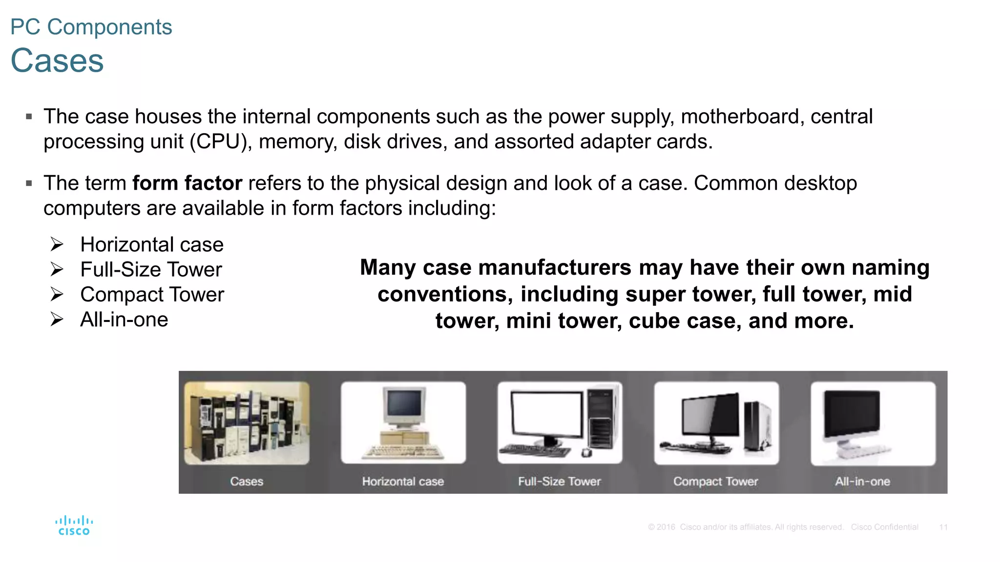 11
© 2016 Cisco and/or its affiliates. All rights reserved. Cisco Confidential
PC Components
Cases
 The case houses the internal components such as the power supply, motherboard, central
processing unit (CPU), memory, disk drives, and assorted adapter cards.
 The term form factor refers to the physical design and look of a case. Common desktop
computers are available in form factors including:
 Horizontal case
 Full-Size Tower
 Compact Tower
 All-in-one
Many case manufacturers may have their own naming
conventions, including super tower, full tower, mid
tower, mini tower, cube case, and more.
 