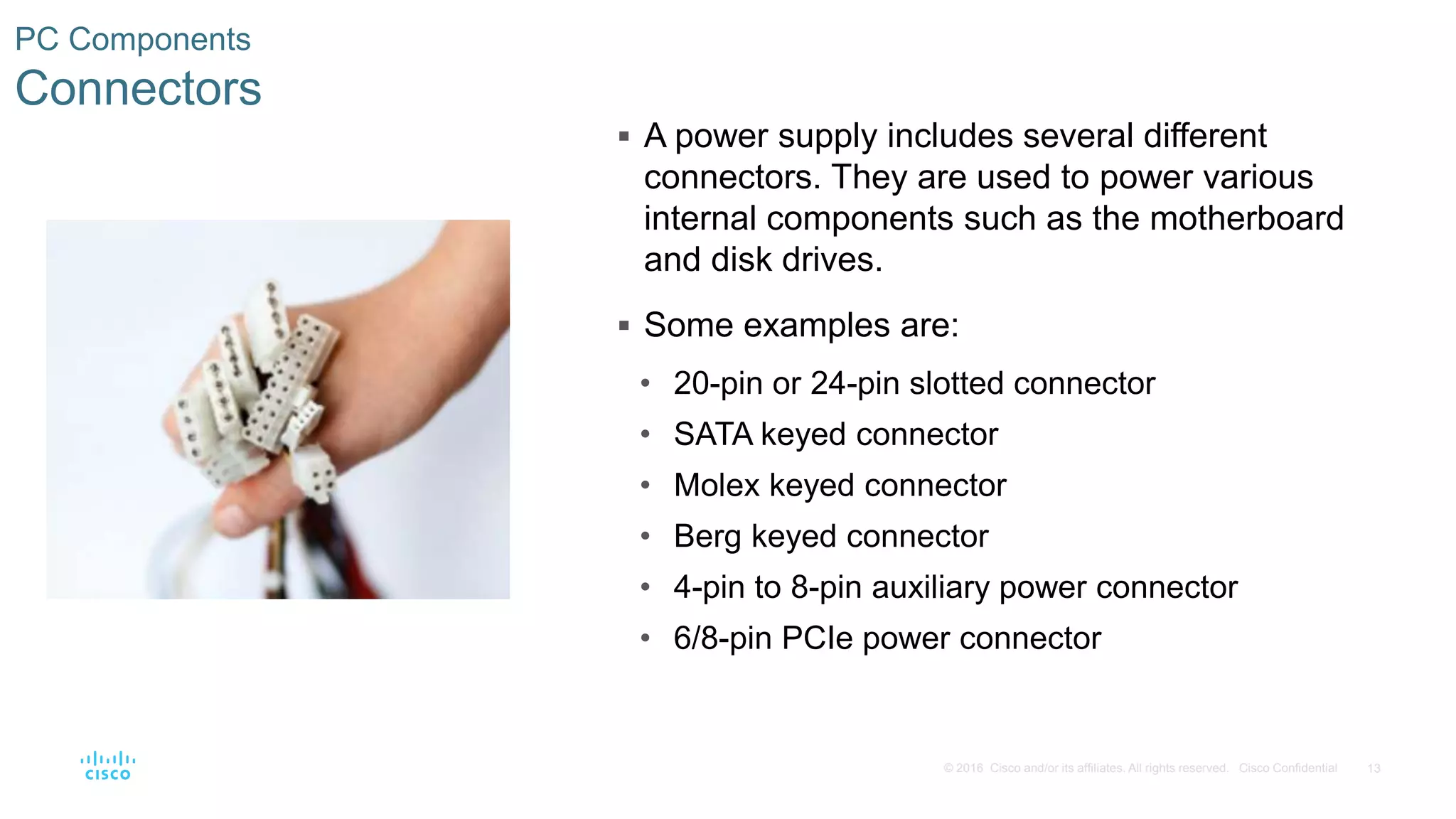13
© 2016 Cisco and/or its affiliates. All rights reserved. Cisco Confidential
PC Components
Connectors
 A power supply includes several different
connectors. They are used to power various
internal components such as the motherboard
and disk drives.
 Some examples are:
• 20-pin or 24-pin slotted connector
• SATA keyed connector
• Molex keyed connector
• Berg keyed connector
• 4-pin to 8-pin auxiliary power connector
• 6/8-pin PCIe power connector
 