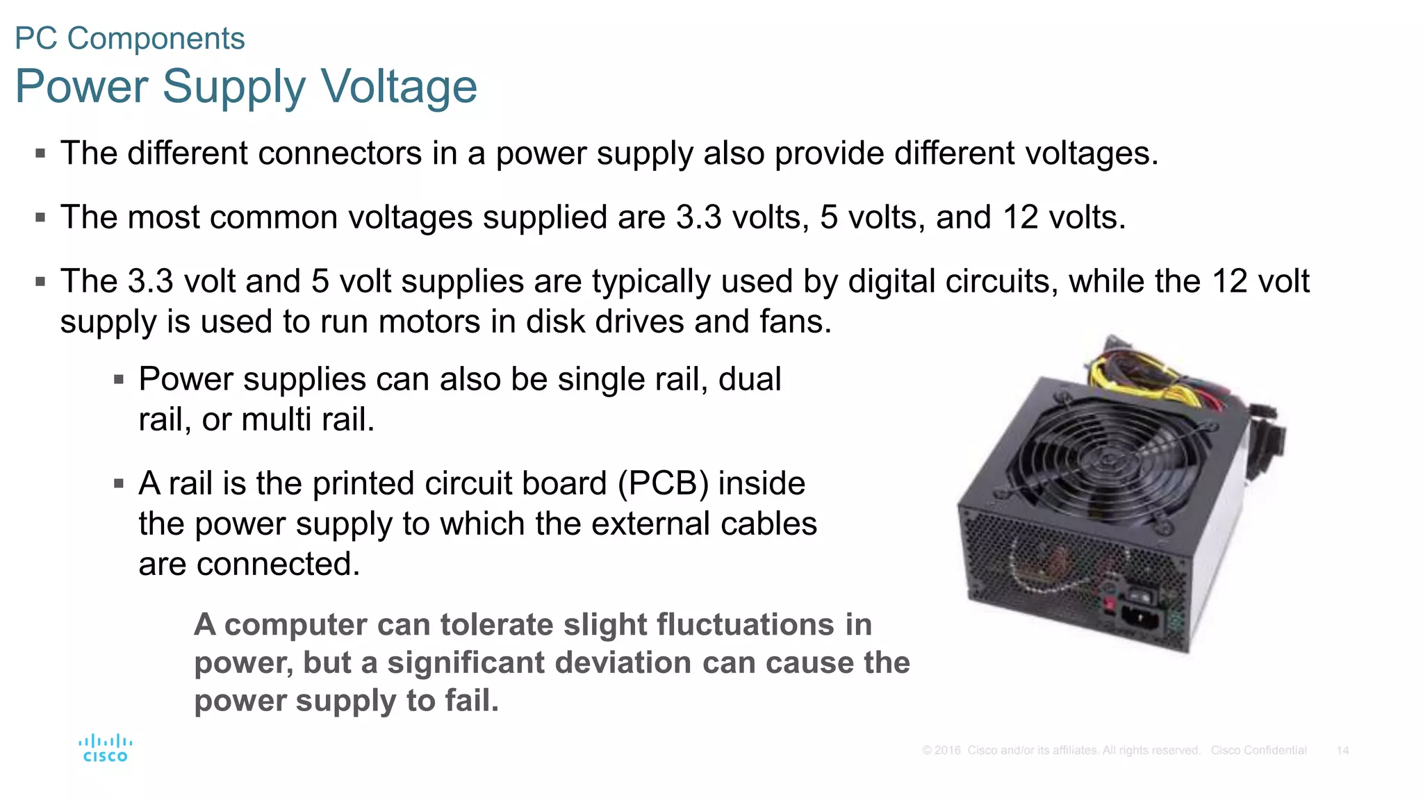 14
© 2016 Cisco and/or its affiliates. All rights reserved. Cisco Confidential
PC Components
Power Supply Voltage
 The different connectors in a power supply also provide different voltages.
 The most common voltages supplied are 3.3 volts, 5 volts, and 12 volts.
 The 3.3 volt and 5 volt supplies are typically used by digital circuits, while the 12 volt
supply is used to run motors in disk drives and fans.
 Power supplies can also be single rail, dual
rail, or multi rail.
 A rail is the printed circuit board (PCB) inside
the power supply to which the external cables
are connected.
A computer can tolerate slight fluctuations in
power, but a significant deviation can cause the
power supply to fail.
 